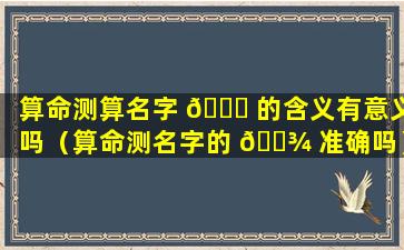 算命测算名字 🐝 的含义有意义吗（算命测名字的 🌾 准确吗）